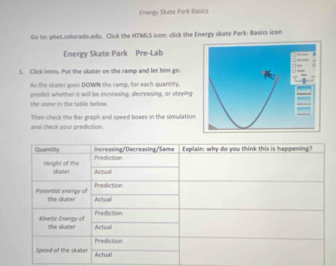 Energy Skate Park Basics 
Go to: phet.colorado.edu. Click the HTMLS icon: click the Energy skate Park: Basics icon 
Energy Skate Park Pre-Lab 
1. Click Intro. Put the skater on the ramp and let him go. 
As the skater goes DOWN the ramp, for each quantity, 
predict whether it will be increasing, decreasing, or staying 
the some in the table below. 
Then check the Bar graph and speed boxes in the simulation 
and check your prediction.