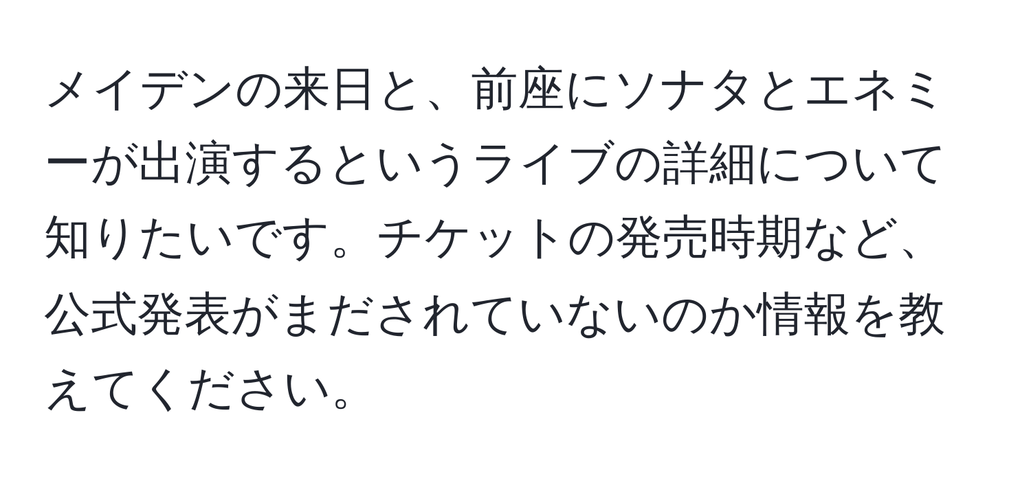 メイデンの来日と、前座にソナタとエネミーが出演するというライブの詳細について知りたいです。チケットの発売時期など、公式発表がまだされていないのか情報を教えてください。