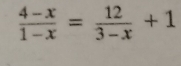  (4-x)/1-x = 12/3-x +1