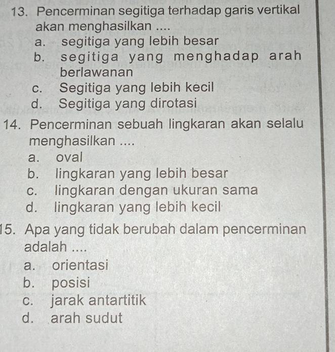 Pencerminan segitiga terhadap garis vertikal
akan menghasilkan ....
a. segitiga yang lebih besar
b. segitiga yang menghadap arah
berlawanan
c. Segitiga yang lebih kecil
d. Segitiga yang dirotasi
14. Pencerminan sebuah lingkaran akan selalu
menghasilkan ....
a. oval
b. lingkaran yang lebih besar
c. lingkaran dengan ukuran sama
d. lingkaran yang lebih kecil
15. Apa yang tidak berubah dalam pencerminan
adalah ....
a. orientasi
b. posisi
c. jarak antartitik
d. arah sudut