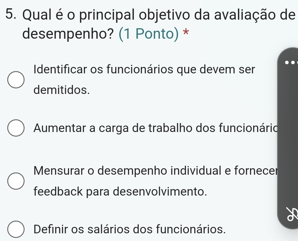 Qual é o principal objetivo da avaliação de
desempenho? (1 Ponto) *
Identificar os funcionários que devem ser
demitidos.
Aumentar a carga de trabalho dos funcionário
Mensurar o desempenho individual e fornecer
feedback para desenvolvimento.
Definir os salários dos funcionários.