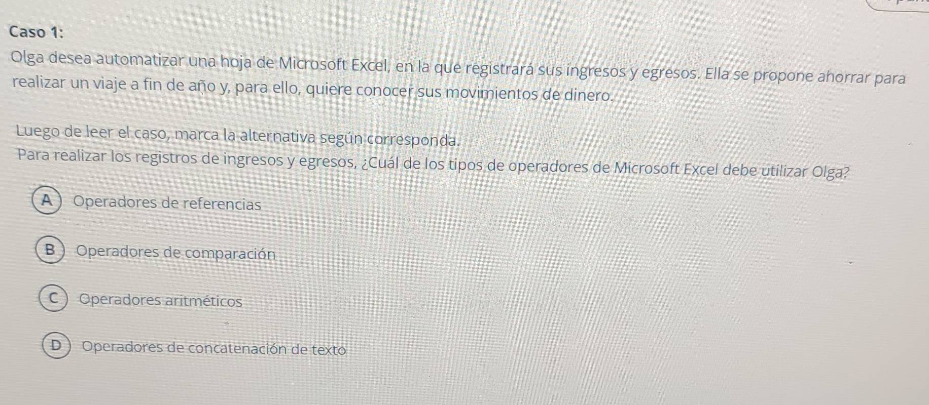 Caso 1:
Olga desea automatizar una hoja de Microsoft Excel, en la que registrará sus ingresos y egresos. Ella se propone ahorrar para
realizar un viaje a fin de año y, para ello, quiere conocer sus movimientos de dinero.
Luego de leer el caso, marca la alternativa según corresponda.
Para realizar los registros de ingresos y egresos, ¿Cuál de los tipos de operadores de Microsoft Excel debe utilizar Olga?
A ) Operadores de referencias
B ) Operadores de comparación
C ) Operadores aritméticos
D ) Operadores de concatenación de texto