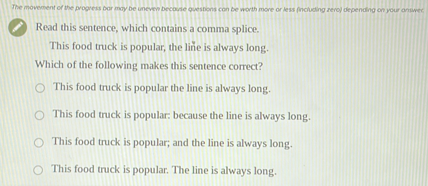 The movement of the progress bar may be uneven because questions can be worth more or less (including zero) depending on your answer.
Read this sentence, which contains a comma splice.
This food truck is popular, the line is always long.
Which of the following makes this sentence correct?
This food truck is popular the line is always long.
This food truck is popular: because the line is always long.
This food truck is popular; and the line is always long.
This food truck is popular. The line is always long.