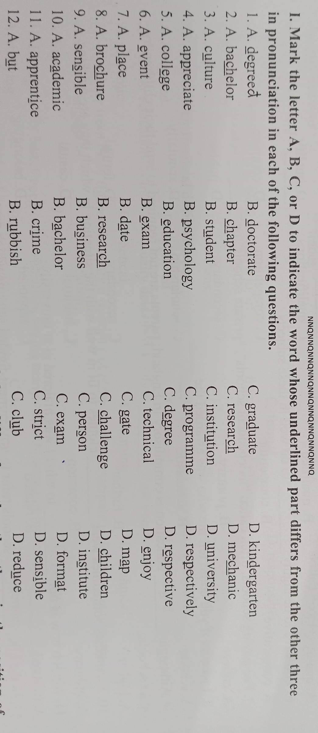 NNQNNQNNQNNQNNQNNQNNQNNQNNQ
I. Mark the letter A, B, C, or D to indicate the word whose underlined part differs from the other three
in pronunciation in each of the following questions.
1. A. degreeđ B. doctorate C. graduate D. kindergarten
2. A. bachelor B. chapter C. research D. mechanic
3. A. culture B. student C. institution D. university
4. A. appreciate B. psychology C. programme D. respectively
5. A. college B. education C. degree D. respective
6. A. event B. exam C. technical D. enjoy
7. A. place B. date C. gate D. map
8. A. brochure B. research C. challenge D. children
9. A. sengible B. business C. person D. institute
10. A. academic B. bachelor C. exam D. format
11. A. apprentice B. crime
C. strict D. sensible
12. A. but B. rubbish C. club D. reduce
