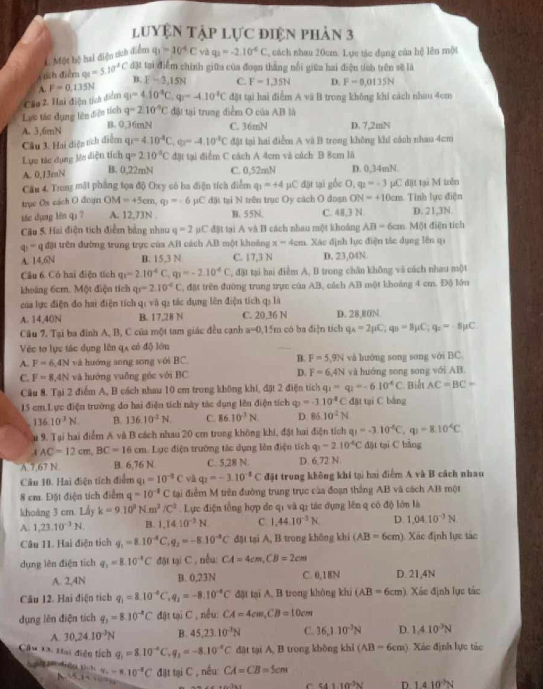 luyện tập lực điện phản 3
L Một hệ hai điện tích điểm q_1=10^4Cvaq_2=-2.10^4C , cách nhau 20cm. Lực tác dụng của hệ lên một
ch điểm q_0=5.10^2C đặt tại điểm chính giữa của đoạn thắng nổi giữa hai điện tích trên sẽ là
A. F=0,135N B. F=3,15N C. F=1,35N D. F=0,0135N
Cáu 2. Hai điện tích điểm q_1=4.10^(-3)C,q_2=-4.10^(-8)C đặt tại hai điểm A và B trong không khi cách nhau 4cm
Lực tác dụng lên điện tích q=210°C đặt tại trung điểm O của AB là
A. 3,6mN B. 0,36mN C. 36mN D. 7,2mN
Câu 3. Hai diện tích điểm q_1=4.10^(-4)C,q_2=-4.10^(-2)C đặt tại hai điễm A và B trong không khí cách nhau 4cm
Lực tác dụng lên diện tích q=210°C đặt tại điểm C cách A 4cm và cách B 8cm là
A. 0,13mN B. 0,22mN C. 0,52mN D. 0,34mN.
Câu 4. Trong mặt phẳng tọa độ Oxy có ba điện tích điểm q_1=+4mu C đặt tại gốc O, q_2=-3 µC đột tại M trên
trục Ox cách O đoạn OM=+5cm,q)=-6 µC đặt tại N trên trục Oy cách O đoạn ON=+10cm a. Tinh lục điện
tic dụng lên qi ? A. 12,73N . B. 55N. C. 48,3 N. D. 21,3N.
Câu 5. Hai điện tích điểm bằng nhau q=2 µC đặt tại A và B cách nhau một khoảng AB=6cm Một điện tích
qi ''' q đặt trên đường trung trực của AB cách AB một khoàng x=4cm Xác định lục điện tác dụng lên qi
A. 14,6N B. 15,3 N C. 17,3 N D. 23,04N
Câu 6. Có hai điện tích q_1=2.10^(-6)C q_1=-2.10^(-6)C , đặt tại hai điểm A, B trong chăn không và cách nhau mộ)t
khoảng 6cm. Một điện tích q_1=2.10^(-6)C T, đặt trên đường trung trực của AB, cách AB một khoảng 4 cm. Độ lớn
của lực điện đo hai điện tích qí và q₂ tác dụng lên điện tích q: là
A. 14,40N B. 17,28 N C. 20,36 N D. 28,80N
Câu 7. Tại ba đinh A, B, C của một tam giác đều cạnh a=0.15m có ba điện tích q_A=2mu C;q_B=8mu C;q_c=-8mu C
Véc tơ lục tác dụng lên qã có độ lớn
B.
A F=6,4N và hướng song song với BC. F=5,9N và hướng song song với BC.
C. F=8.4N và huớng vuǎng góc với BC D. F=6,4N và hướng song song với AB.
Cầu 8. Tại 2 điểm A, B cách nhau 10 cm trong không khí, đặt 2 điện tích q_1=q_2=-6.10^(-6)C Biết AC=BC=
15 cm.Lực điện trường do hai điện tích này tác dụng lên điện tích q_3=-3.10^4C đặt tại C bằng
136.10^3N. B. 136.10^(-2)N. C. 86.10^3N. D. 86.10^2N
u 9. Tại hai điểm A và B cách nhau 20 cm trong không khí, đặt hai điện tích q_1=-3.10^(-6)C,q_1=8.10^(-6)C
AC=12cm,BC=16cm Lực điện trường tác dụng lên điện tích q_3=2.10^(-6)C đặi tại C bằng
A.7,67 N. B. 6,76 N C. 5,28 N. D. 6,72 N
Câu 10. Hai điện tích điểm q_1=10^(-3)C và q_2=-3.10^(-2)C đặt trong không khí tại hai điểm A và B cách nhau
8 cm. Đặt điện tích điểm q=10^(-8)C tại điểm M trên đường trung trực của đoạn thắng AB và cách AB một
khoảng 3 cm. Lấy k=9.10^9N.m^2/C^2. Lực điện tổng hợp do qi và q2 tác dụng lên q có độ lớn là
A. 1,23.10^(-3)N. B. 1.1410^(-3)N. C. 1,44.10^(-3)N. D 1,04.10^(-3)N.
Câu 11. Hai điện tích q_1=8.10^(-4)C,q_2=-8.10^(-8)C đặt tại A, B trong không khi (AB=6cm) ). Xác định lực tác
dụng lên điện tích q_1=8.10^(-1)C đặt tại C , nếu, CA=4cm,CB=2cm
A. 2,4N B. 0,23N C. 0,18N D. 21,4N
Câu 12. Hai điện tích q_1=8.10^(-8)C,q_1=-8.10^(-4)C đặt tại A, B trong không khi (AB=6cm) ). Xác định lực tắc
dụng lên điện tích q_1=8.10^(-8)C đật tại C , nều: CA=4cm,CB=10cm
A. 30,24.10^(-3)N
B. 45,23.10^(-3)N C. 36,1.10^(-3)N D. 1.410^(-3)N
Câu Lài Hai điện tích q_1=8.10^(-6)C,q_2=-8.10^(-6)C đặt tại A, B trong không khí (AB=6cm) Xác định lực tác
S 20 điện tính hq_c=8.10^(-6)C đặt tại C , nều: CA=CB=5cm
15,14,1009
C s4110^(-3)N D 1.410^(-3)N