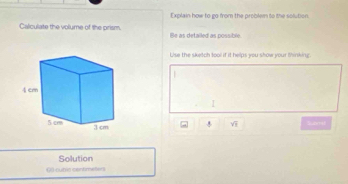 Explain how to go from the problen to the solution. 
Calculate the volume of the prism. Be as detailed as possible 
Uise the sketch tool if it helps you show your thinking. 
| 
I 
a y^(-1) Snell 
Solution 
03 cunis contmeters