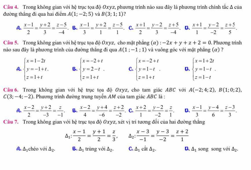 Trong không gian với hệ trục tọa độ Oxyz, phương trình nào sau đây là phương trình chính tắc Δ của
đường thăng đi qua hai điểm A(1;-2;5) và B(3;1;1) ?
A.  (x-1)/2 = (y+2)/3 = (z-5)/-4  B.  (x-1)/3 = (y+2)/1 = (z-5)/1 . C.  (x+1)/2 = (y-2)/3 = (z+5)/-4 . D.  (x+1)/1 = (y-2)/-2 = (z+5)/5 .
Câu 5. Trong không gian với hệ trục tọa độ Oxyz, cho mặt phăng (α) : -2x+y+z+2=0. Phương trình
nào sau đây là phương trình của đường thăng đi qua A(1;-1;1) và vuông góc với mặt phẳng (α) ?
A. beginarrayl x=1-2t y=-1+t. z=1+tendarray. B. beginarrayl x=-2+t y=2-t. z=1+tendarray. C. beginarrayl x=-2+t y=1-t z=1+tendarray. . D. beginarrayl x=1+2t y=1-t. z=1-tendarray.
Câu 6. Trong không gian với hệ trục tọa độ Oxyz, cho tam giác ABC với A(-2;4;2),B(1;0;2),
C(3;-4;-2). Phương trình đường trung tuyến AM của tam giác ABC là :
A.  (x-2)/2 = (y+2)/-3 = z/-1 . B.  (x-2)/4 = (y+4)/-6 = (z+2)/-2  C.  (x+2)/1 = (y-2)/-2 = z/1 . D.  (x-1)/3 = (y-4)/6 = (z-3)/3 .
Câu 7. Trong không gian với hệ trục tọa độ Oxyz, xét vị trí tương đổi của hai đường thăng
△ _1: (x-1)/2 = (y+1)/2 = z/3 , △ _2: (x-3)/-1 = (y-3)/-2 = (z+2)/1 
A. △ _1 chéo với △ _2. B. △ _1 trùng với △ _2. C. △ _1 cắt △ _2. D. △ _1 song song với △ _2.