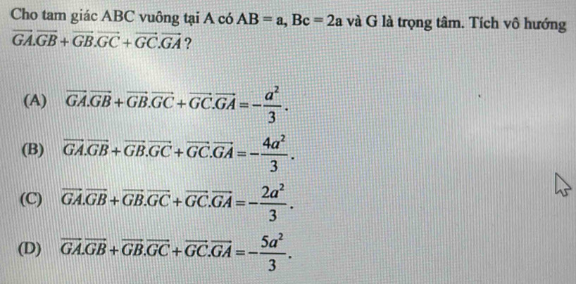 Cho tam giác ABC vuông tại A có AB=a, Bc=2a và G là trọng tâm. Tích vô hướng
vector GA.vector GB+vector GB.vector GC+vector GC.vector GA ?
(A) vector GA.vector GB+vector GB.vector GC+vector GC.vector GA=- a^2/3 .
(B) vector GA.vector GB+vector GB.vector GC+vector GC.vector GA=- 4a^2/3 .
(C) vector GA.vector GB+vector GB.vector GC+vector GC.vector GA=- 2a^2/3 .
(D) overline GA.overline GB+overline GB.overline GC+overline GC.overline GA=- 5a^2/3 .