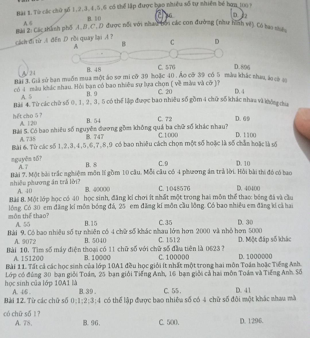 Từ các chữ số 1,2,3,4,5,6 có thể lập được bao nhiêu số tự nhiên bé hơn 100?
A. 6 B. 10 CBG
D. 2
Bài 2: Các thành phố A,B,C, D được nối với nhau bởi các con đường (như hình vẽ). Có bao nhiều
cách đi từ A đếA ?
A/24. 896
Bài 3. Giả sử bạn muốn mua một áo sơ mi cỡ 39 hoặc 40 . Áo cỡ 39 có 5 màu khác nhau, áo cỡ 40
có 4 màu khác nhau. Hỏi bạn có bao nhiêu sự lựa chọn ( về màu và cỡ )?
D. 4
A. 5
B. 9 C. 20
Bài 4. Từ các chữ số 0, 1, 2, 3, 5 có thể lập được bao nhiêu số gồm 4 chữ số khác nhau và không chia
hết cho 5 ?
A. 120 B. 54
C. 72 D. 69
Bài 5. Có bao nhiêu số nguyên dương gồm không quá ba chữ số khác nhau?
A. 738 B. 747 C. 1000
D. 1100
Bài 6. Từ các số 1,2,3,4,5,6,7,8,9 có bao nhiêu cách chọn một số hoặc là số chẵn hoặc là số
nguyên tố?
A. 7 B. 8 C. 9
D. 10
Bài 7. Một bài trắc nghiệm môn lí gồm 10 câu. Mỗi câu có 4 phương án trả lời. Hỏi bài thi đó có bao
nhiêu phương án trả lời? D. 40400
A. 40 B. 40000 C. 1048576
Bài 8. Một lớp học có 40 học sinh, đăng kí chơi ít nhất một trong hai môn thể thao: bóng đá và cầu
lông. Có 30 em đăng kí môn bóng đá, 25 em đăng kí môn cầu lông. Có bao nhiêu em đăng kí cả hai
môn thế thao?
A. 55 B. 15 C. 35 D. 30
Bài 9. Có bao nhiêu số tự nhiên có 4 chữ số khác nhau lớn hơn 2000 và nhỏ hơn 5000
A. 9072 B. 5040 C. 1512 D. Một đáp số khác
Bài 10. Tìm số máy điện thoại có 11 chữ số với chữ số đầu tiên là 0623 ?
A. 151200 B. 10000 C. 100000 D. 1000000
Bài 11. Tất cả các học sinh của lớp 10A1 đều học giỏi ít nhất một trong hai môn Toán hoặc Tiếng Anh.
Lớp có đúng 30 bạn giỏi Toán, 25 bạn giỏi Tiếng Anh, 16 bạn giỏi cả hai môn Toán và Tiếng Anh. Số
học sinh của lớp 10A1 là
A. 46 . B. 39 . C. 55. D. 41
Bài 12. Từ các chữ số 0;1;2;3;4 có thể lập được bao nhiêu số có 4 chữ số đôi một khác nhau mà
có chữ số 1?
A. 78. B. 96. C. 500. D. 1296.