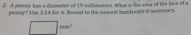 A penny has a diameter of 19 millimeters. What is the area of the face of a 
penny? Use 3.14 for π. Round to the nearest hundredth if necessary.
□  mm^2