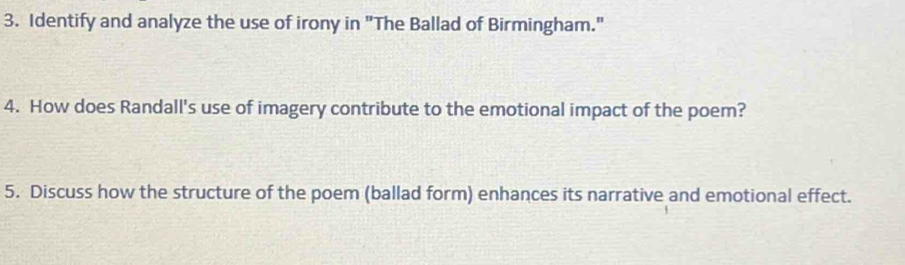 Identify and analyze the use of irony in "The Ballad of Birmingham." 
4. How does Randall's use of imagery contribute to the emotional impact of the poem? 
5. Discuss how the structure of the poem (ballad form) enhances its narrative and emotional effect.