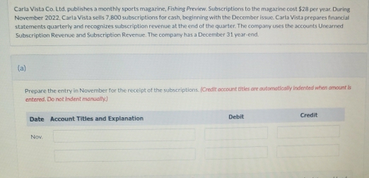 Carla Vista Co. Ltd. publishes a monthly sports magazine, Fishing Preview. Subscriptions to the magazine cost $28 per year. During 
November 2022. Carla Vista sells 7,800 subscriptions for cash, beginning with the December issue. Carla Vista prepares financial 
statements quarterly and recognizes subscription revenue at the end of the quarter. The company uses the accounts Unearned 
Subscription Revenue and Subscription Revenue. The company has a December 31 year-end. 
(a) 
Prepare the entry in November for the receipt of the subscriptions. (Credit account titles are automatically indented when amount is 
entered. Do not Indent manually.)