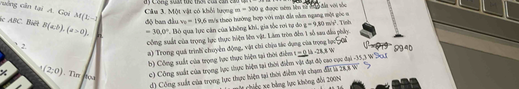 ay Công suất thể thời củi can củ 
Câu 3. Một vật có khối lượng m=300 g được ném lên từ mậu đất với tốc
vuông cân tại A. Gọi M(1;-1) độ ban đầu v_0=19,6 m/s theo hướng hợp với mặt đất nằm ngang một góc a
c ABC. Biết B(a;b), (a>0),
=30,0°. Bỏ qua lực cản của không khí, gia tốc rơi tự do g=9,80m/s^2. Tính
、 2.
công suất của trọng lực thực hiện lên vật. Làm tròn đến 1 số sau dấu phầy.
a) Trong quá trình chuyển động, vật chi chịu tác dụng của trọng lực if 8940
b) Công suất của trọng lực thực hiện tại thời điểm t=0llambda -28,8W
(2;0). Tim toa
c) Công suất của trọng lực thực hiện tại thời điểm vật đạt độ cao cực đại -35, 3 W Sơ
d) Công suất của trọng lực thực hiện tại thời điểm vật chạm đất là 28,8 W
CCi chiếc xe bằng lực không đồi 200N