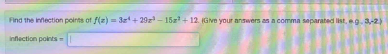 Find the inflection points of f(x)=3x^4+29x^3-15x^2+12. (Give your answers as a comma separated list, e. g.,3,-2.)
inflection points =□