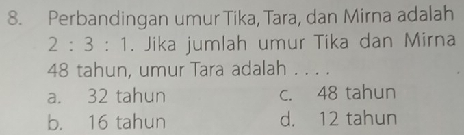 Perbandingan umur Tika, Tara, dan Mirna adalah
2:3:1. Jika jumlah umur Tika dan Mirna
48 tahun, umur Tara adalah . . . .
a. 32 tahun c. 48 tahun
b. 16 tahun d. 12 tahun