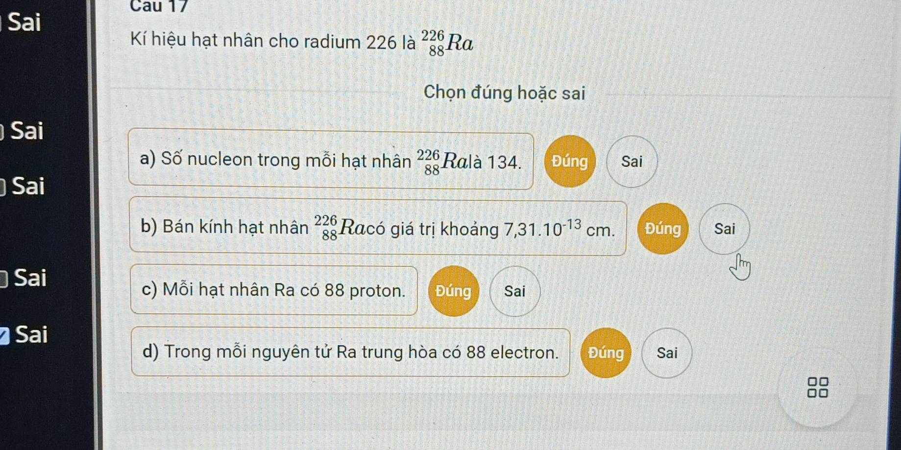 Cau 17 
Sai 
Kí hiệu hạt nhân cho radium 226 là _(88)^(226)Ra
Chọn đúng hoặc sai 
Sai 
a) Số nucleon trong mỗi hạt nhân beginarrayr 226 88endarray Ralà 134. Đúng Sai 
Sai 
b) Bán kính hạt nhân beginarrayr 226 88endarray Racó giá trị khoảng 7,31.10^(-13)cm. Đúng Sai 
Sai 
c) Mỗi hạt nhân Ra có 88 proton. Đúng Sai 
Sai 
d) Trong mỗi nguyên tử Ra trung hòa có 88 electron. Đúng Sai 
□