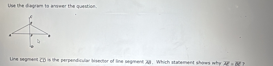 Use the diagram to answer the question. 
Line segment overline CD is the perpendicular bisector of line segment overline AB. Which statement shows why overline AE≌ overline BE ?