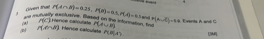 usive event 4 
Given that 
3
P(A∩ B)=0.25, P(B)=0.5, P(A)=0.5 and 
are m y exclusive. Based on the information, find P(A∪ overline C)=0.9 , Events A and C
(a) P(C). Hence calculate P(A∪ B). 
(b) P(A'∩ B) Hence calculate P(B|A'). 
[3M]