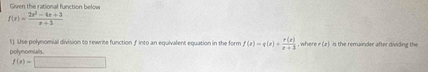 Given the rational function below
f(x)= (2x^2-4x+3)/x+3 
1) Use polynomial division to rewrite function ƒ into an equivalent equation in the form f(x)=q(x)+ r(x)/x+3  , where r(x) is the remainder after dividing the 
polynomials.
f(x)=□