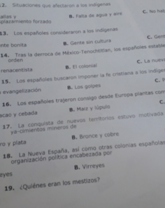 Situaciones que afectaron a los indígenas
splazamiento forzado B. Falta de agua y aire C. No hab
alias y
13. Los españoles consideraron a los indígenas
nte bonita B. Gente sin cultura C. Gent
14. Tras la derroca de México-Tenochtitian, los españoles estable
orden
renacentista B. El colonial C. La nuev
15. Los españoles buscaron imponer la fe cristiana a los indíger
evangelización B. Los golpes C. P
16. Los españoles trajeron consigo desde Europa plantas com
C.
acao y cebada B. Maiz y lúpulo
17. La conquista de nuevos territorios estuvo motivada
ya-cimientos mineros de
ro y plata B. Bronce y cobre
18. La Nueva España, así como otras colonias españolas
organización política encabezada por
eyes B. Virreyes
19. ¿Quiénes eran los mestizos?