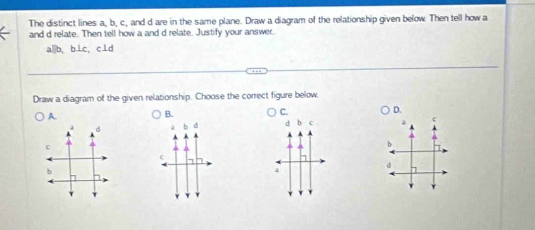 The distinct lines a, b, c, and d are in the same plane. Draw a diagram of the relationship given below. Then tell how a
and d relate. Then tell how a and d relate. Justify your answer.
a||b, b⊥c, c⊥d
Draw a diagram of the given relationship. Choose the correct figure below.
D.
A.
B.
C.
d b c .
a c
a d
a b d
c
b
c
d
b
a
Y