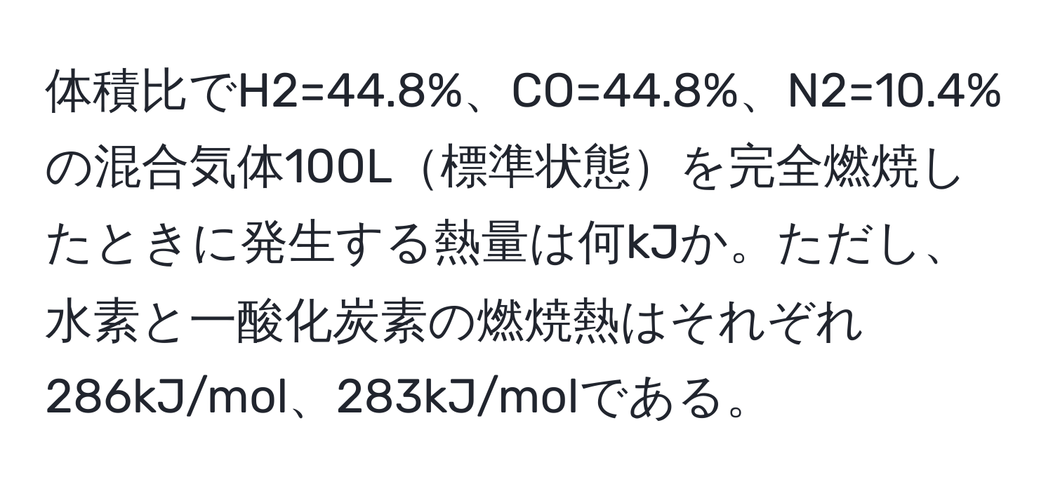 体積比でH2=44.8%、CO=44.8%、N2=10.4%の混合気体100L標準状態を完全燃焼したときに発生する熱量は何kJか。ただし、水素と一酸化炭素の燃焼熱はそれぞれ286kJ/mol、283kJ/molである。