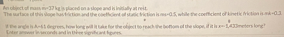 An object of mass m=37kg is placed on a slope and is initially at rest. 
The surface of this slope has friction and the coeffcient of static friction is ms=0.5 , while the coeffcient of kinetic friction is mk=0.3. 
If the angle is A=61 degrees, how long will it take for the object to reach the bottom of the slope, if it is x=-1,433 meters long? 
Enter answer in seconds and in three significant figures.