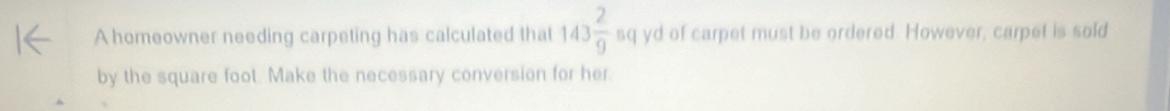 A homeowner needing carpeting has calculated that 143 2/9  sq yd of carpet must be ordered. However, carpet is sold 
by the square foot. Make the necessary conversion for her.