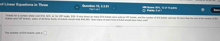 of Linear Equations in Three Question 15, 3.3.51 HW Score: 80%, 12 of 15 points Save 
Part 1 of 3 Polints: 0 of 1 
Tickets for a certain show cost $18, $24, or, for VIP seats, $39. If nine times as many $18 tickets were sold as VIP
tickets and VIP tickets, sales of all three kinds of tickets would total $48,960. How many of each kind of ticket would have been solt? tickets, and the number of $18 tickets sold was 56 more than the sum of the number of $24
The number of $18 tickets sold is □