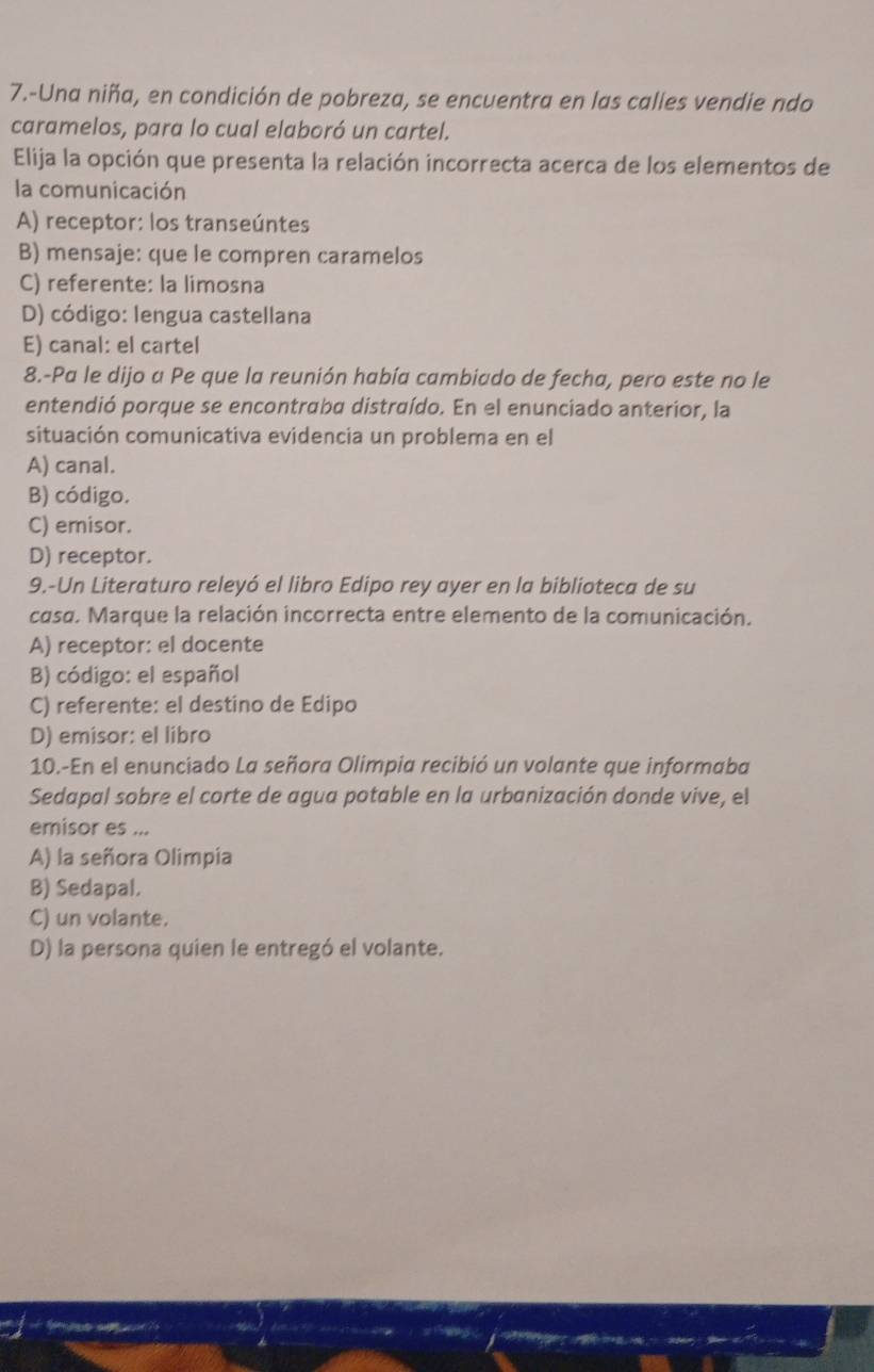 7.-Una niña, en condición de pobreza, se encuentra en las calles vendie ndo
caramelos, para lo cual elaboró un cartel.
Elija la opción que presenta la relación incorrecta acerca de los elementos de
la comunicación
A) receptor: los transeúntes
B) mensaje: que le compren caramelos
C) referente: la limosna
D) código: lengua castellana
E) canal: el cartel
8.-Pa le dijo a Pe que la reunión había cambiado de fecha, pero este no le
entendió porque se encontraba distraído. En el enunciado anterior, la
situación comunicativa evidencia un problema en el
A) canal.
B) código.
C) emisor.
D) receptor.
9.-Un Literaturo releyó el libro Edipo rey ayer en la biblioteca de su
casa. Marque la relación incorrecta entre elemento de la comunicación.
A) receptor: el docente
B) código: el español
C) referente: el destino de Edipo
D) emisor: el libro
10.-En el enunciado La señora Olimpia recibió un volante que informaba
Sedapal sobre el corte de agua potable en la urbanización donde vive, el
emisor es ...
A) la señora Olimpía
B) Sedapal.
C) un volante.
D) la persona quien le entregó el volante.