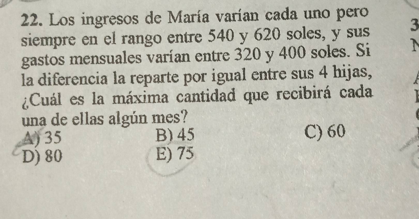 Los ingresos de María varían cada uno pero
3
siempre en el rango entre 540 y 620 soles, y sus
gastos mensuales varían entre 320 y 400 soles. Si
la diferencia la reparte por igual entre sus 4 hijas,

¿Cuál es la máxima cantidad que recibirá cada
1
una de ellas algún mes?
A) 35 B) 45
C) 60
D) 80
E) 75