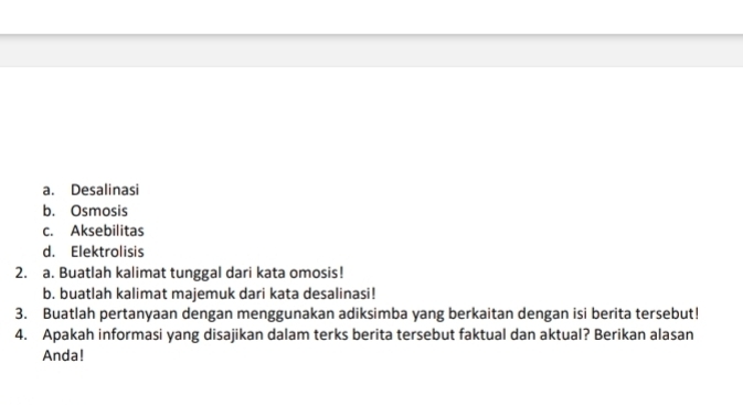 a. Desalinasi
b. Osmosis
c. Aksebilitas
d. Elektrolisis
2. a. Buatlah kalimat tunggal dari kata omosis!
b. buatlah kalimat majemuk dari kata desalinasi!
3. Buatlah pertanyaan dengan menggunakan adiksimba yang berkaitan dengan isi berita tersebut!
4. Apakah informasi yang disajikan dalam terks berita tersebut faktual dan aktual? Berikan alasan
Anda!