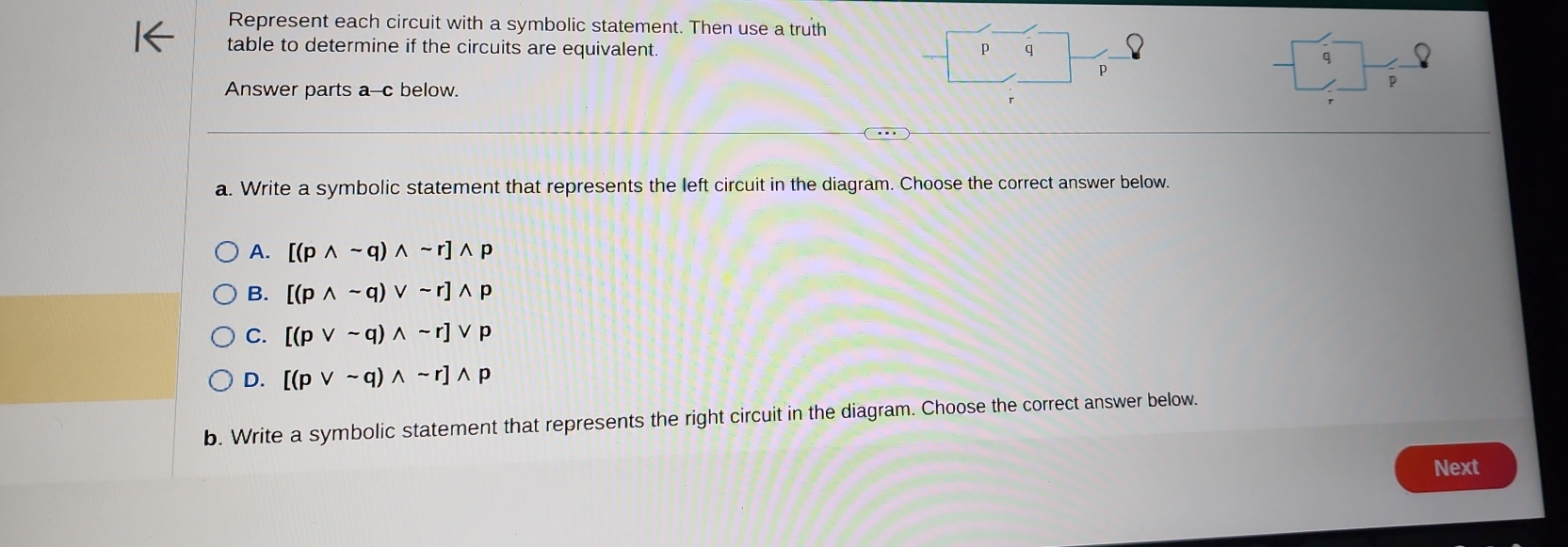 Represent each circuit with a symbolic statement. Then use a truth
table to determine if the circuits are equivalent.
p q
q
p
Answer parts a--c below.
p
a. Write a symbolic statement that represents the left circuit in the diagram. Choose the correct answer below.
A. [(pwedge sim q)wedge sim r]wedge p
B. [(pwedge sim q)vee sim r]wedge p
C. [(pvee sim q)wedge sim r]vee p
D. [(pvee sim q)wedge sim r]wedge p
b. Write a symbolic statement that represents the right circuit in the diagram. Choose the correct answer below.
Next