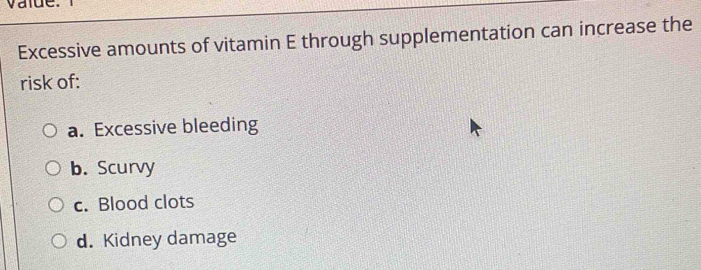 value.
Excessive amounts of vitamin E through supplementation can increase the
risk of:
a. Excessive bleeding
b. Scurvy
c. Blood clots
d. Kidney damage