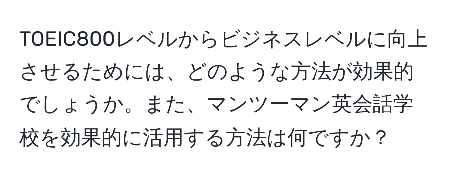 TOEIC800レベルからビジネスレベルに向上させるためには、どのような方法が効果的でしょうか。また、マンツーマン英会話学校を効果的に活用する方法は何ですか？