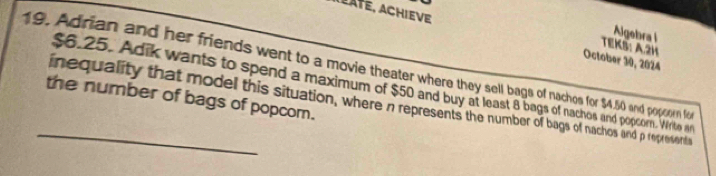 a late, achieve 
Algebra l 
TEKS: A.2H 
October 30, 2024 
19. Adrian and her friends went to a movie theater where they sell bags of nachos for $4,50 and popor fo
$6.25. Adik wants to spend a maximum of $50 and buy at least 8 bags of nachos and popcorn. Writo n 
_the number of bags of popcom. inequality that model this situation, where n represents the number of bags of nachos and p representa