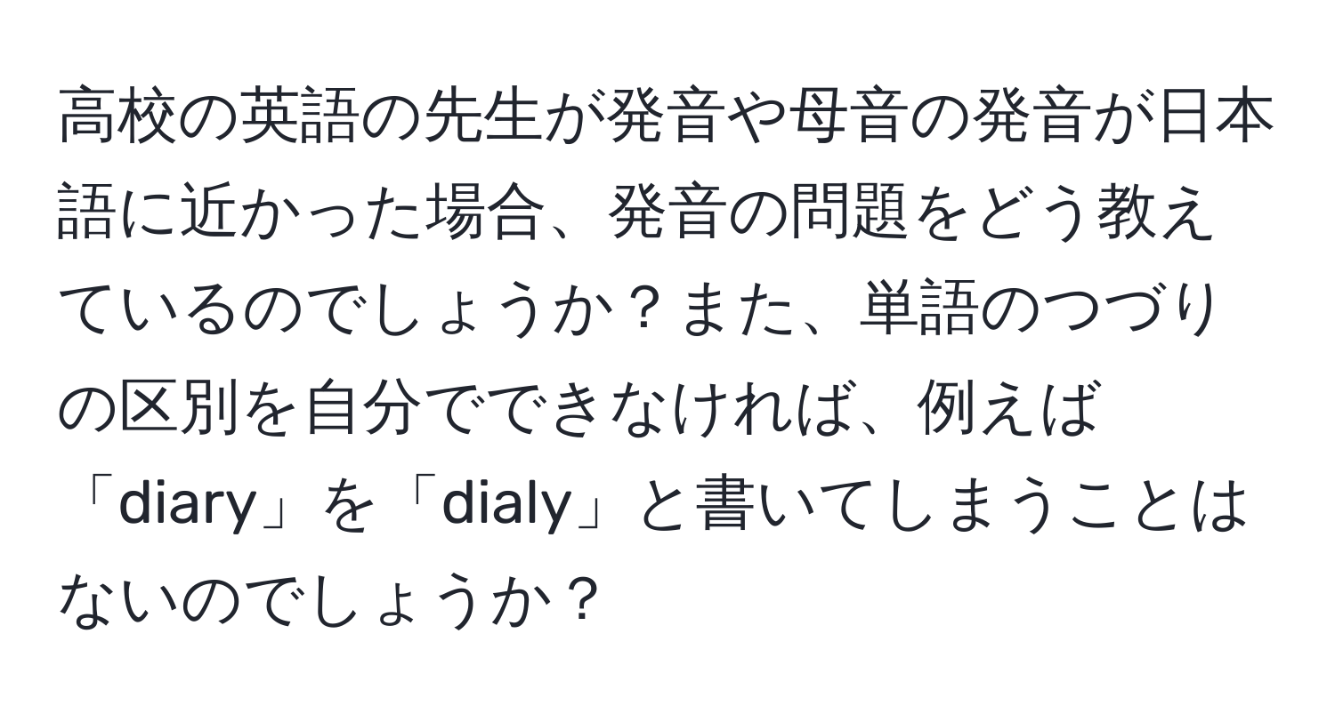 高校の英語の先生が発音や母音の発音が日本語に近かった場合、発音の問題をどう教えているのでしょうか？また、単語のつづりの区別を自分でできなければ、例えば「diary」を「dialy」と書いてしまうことはないのでしょうか？