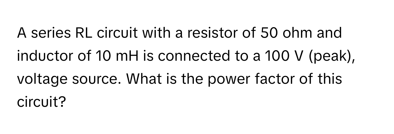 A series RL circuit with a resistor of 50 ohm and inductor of 10 mH is connected to a 100 V (peak), voltage source. What is the power factor of this circuit?