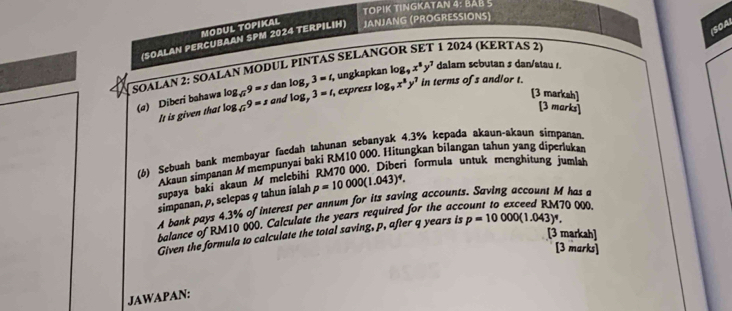 TOPIK TINGKATAN 4: BAB 5 
(SOA) 
MODUL TOPIKAL 
(SOALAN PERCUBAAN SPM 2024 TERPILIH) JANJANG (PROGRESSIONS) 
1 2024 (KERTAS 2) 
dalam scbutan s dan/atau 1. 
SOALAN 2: SOALAN MODUL PINTAS SELANO ungkapkan log _9x^8y^7 3=t log _9x^8y^7 in terms of s and/or t. 
(a) Diberi bahawa log _sqrt(x)9=x log _sqrt(x)9=s dan logy , express 
and 
It is given that log _73=t, 
[3 markah] 
[3 marks] 
(6) Sebuah bank membayar faedah tahunan sebanyak 4.3% kepada akaun-akaun simpanan. 
Akaun simpanan A mempunyai baki RM10 000. Hitungkan bilangan tahun yang diperluka 
supaya baki akaun M melebihi RM70000. Diberi formula untuk menghitung jumlh 
simpanan, p, selepas g tahun ialah p=10000(1.043)^4. 
A bank pays 4.3% of interest per annum for its saving accounts. Saving account M has a 
balance of RM10 000. Calculate the years required for the acc 70 000. 
[3 markah] 
Given the formula to calculate the total saving, p, after q years is p=10000(1.043)^4. 
[3 marks] 
JAWAPAN: