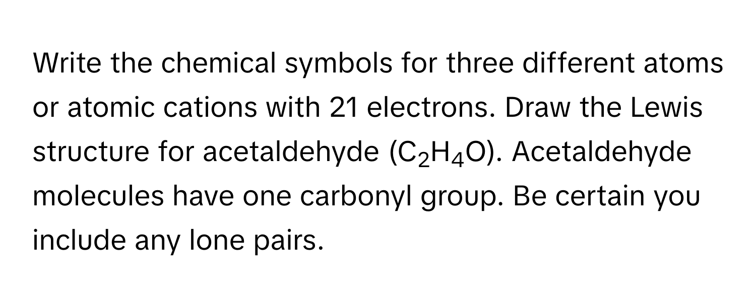 Write the chemical symbols for three different atoms or atomic cations with 21 electrons. Draw the Lewis structure for acetaldehyde (C2H4O). Acetaldehyde molecules have one carbonyl group. Be certain you include any lone pairs.