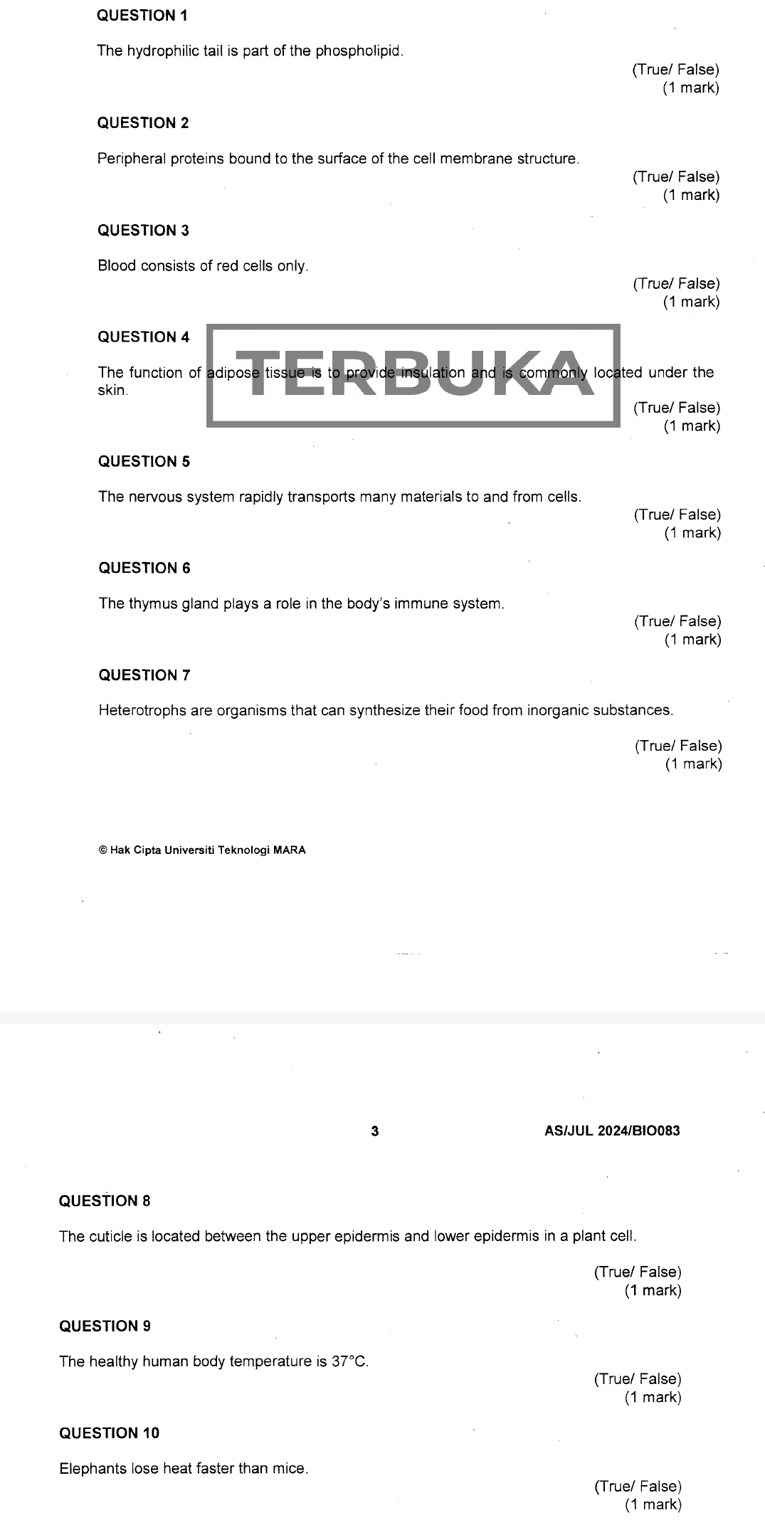 The hydrophilic tail is part of the phospholipid.
(True/ False)
(1 mark)
QUESTION 2
Peripheral proteins bound to the surface of the cell membrane structure.
(True/ False)
(1 mark)
QUESTION 3
Blood consists of red cells only
(True/ False)
(1 mark)
QUESTION 4
The function of adipose e tissue is to prov ideimsulationandscommon ly located under the 
skin.
(True/ False)
(1 mark)
QUESTION 5
The nervous system rapidly transports many materials to and from cells.
(True/ False)
(1 mark)
QUESTION 6
The thymus gland plays a role in the body's immune system.
(True/ False)
(1 mark)
QUESTION 7
Heterotrophs are organisms that can synthesize their food from inorganic substances.
(True/ False)
(1 mark)
© Hak Cipta Universiti Teknologi MARA
3 AS/JUL 2024/BIO083
QUESTION 8
The cuticle is located between the upper epidermis and lower epidermis in a plant cell.
(True/ False)
(1 mark)
QUESTION 9
The healthy human body temperature is 37°C
(True/ False)
(1 mark)
QUESTION 10
Elephants lose heat faster than mice.
(True/ False)
(1 mark)