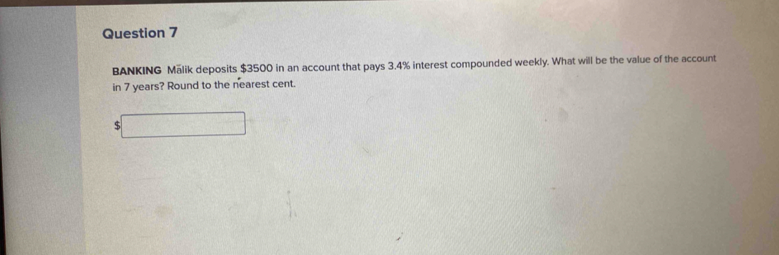 BANKING Malik deposits $3500 in an account that pays 3.4% interest compounded weekly. What will be the value of the account 
in 7 years? Round to the nearest cent. 
□