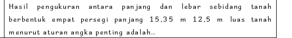 Hasil pengukuran antara panjang dan lebar sebidang tanah 
berbentuk empat persegi panjang 15, 35 m 12,5 m luas tanah 
menurut aturan angka penting adalah...