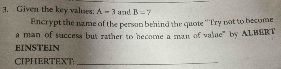 Given the key values: A=3 and B=7
Encrypt the name of the person behind the quote “Try not to become 
a man of success but rather to become a man of value” by ALBERT 
EINSTEIN 
CIPHERTEXT:_