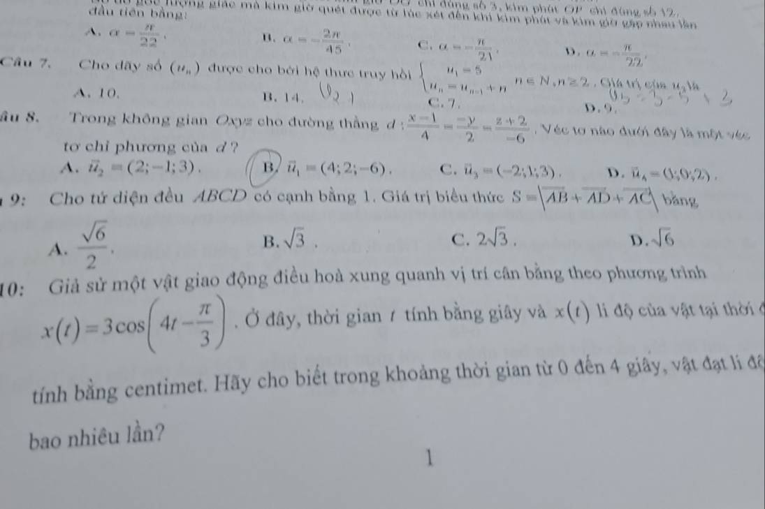 ự thí đùng số 3, kim phát OP chi đùng số 12
đầu tiên bằng:
lộ gọc lượng giác mà kim giờ quết được từ túc xét đến khi kim phút và kim giờ gáo nhau lần
A. alpha = π /22 .
B. alpha =- 2π /45 . C. alpha =- π /21 . D. a=- π /22 .
Câu 7. Cho dãy số (u_n) được cho bởi hệ thực truy hồi beginarrayl u_1=5 u_n=u_n-1+nendarray. n∈ N,n≥ 2. Giá trị của u_2v_4
A. 10. B.14. C. 7 . D . 9 .
âu 8. Trong không gian Oxyz cho đường thằng d :  (x-1)/4 = (-y)/2 = (z+2)/-6  ,  Véc tơ nào dưới đây là một véc
to chi phương của d  ?
A. vector u_2=(2;-1;3). B. vector u_1=(4;2;-6). C. vector u_3=(-2;1;3). D. overline u_4=(1;0;2).
9: Cho tứ diện đều ABCD có cạnh bằng 1. Giá trị biểu thức S=|overline AB+overline AD+overline AC| bǎng
A.  sqrt(6)/2 .
B. sqrt(3). C. 2sqrt(3). sqrt(6)
D.
10: Giả sử một vật giao động điều hoà xung quanh vị trí cân bằng theo phương trình
x(t)=3cos (4t- π /3 ). Ở đây, thời gian / tính bằng giây và x(t) l độ của vật tại thờ  ở
tính bằng centimet. Hãy cho biết trong khoảng thời gian từ 0 đến 4 giãy, vật đạt lí đã
bao nhiêu lần?