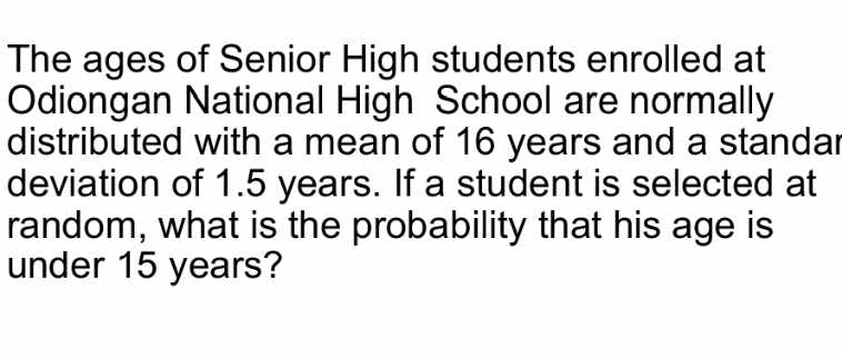 The ages of Senior High students enrolled at 
Odiongan National High School are normally 
distributed with a mean of 16 years and a standar 
deviation of 1.5 years. If a student is selected at 
random, what is the probability that his age is 
under 15 years?