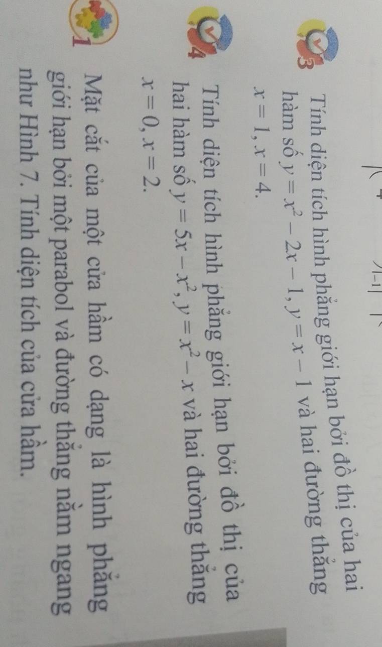 Tính diện tích hình phẳng giới hạn bởi đồ thị của hai 
hàm số y=x^2-2x-1, y=x-1 và hai đường thắng
x=1, x=4. 
4 Tính diện tích hình phẳng giới hạn bởi đồ thị của 
hai hàm số y=5x-x^2, y=x^2-x và hai đường thắng
x=0, x=2. 
Mặt cắt của một cửa hầm có dạng là hình phăng 
giới hạn bởi một parabol và đường thăng nằm ngang 
như Hình 7. Tính diện tích của cửa hầm.