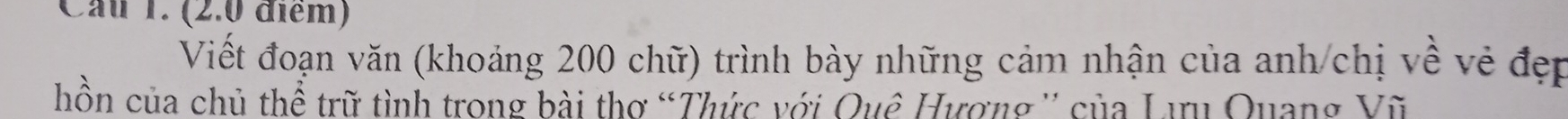 Cầu 1. (2.0 điểm) 
Viết đoạn văn (khoảng 200 chữ) trình bày những cảm nhận của anh/chị về vẻ đẹp 
hồn của chủ thể trữ tình trong bài thơ “Thức với Quê Hượng '' của Lưu Quang Vũ