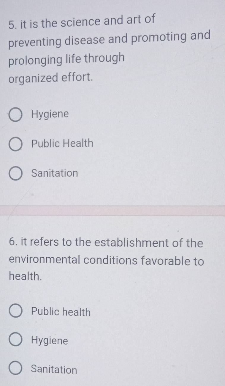 it is the science and art of
preventing disease and promoting and
prolonging life through
organized effort.
Hygiene
Public Health
Sanitation
6. it refers to the establishment of the
environmental conditions favorable to
health.
Public health
Hygiene
Sanitation