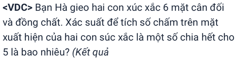 Bạn Hà gieo hai con xúc xắc 6 mặt cân đối 
và đồng chất. Xác suất để tích số chấm trên mặt 
xuất hiện của hai con súc xắc là một số chia hết cho
5 là bao nhiêu? (Kết quả